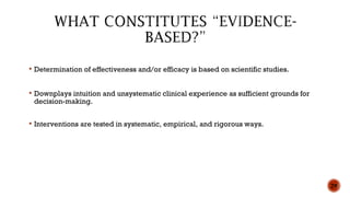  Determination of effectiveness and/or efficacy is based on scientific studies.
 Downplays intuition and unsystematic clinical experience as sufficient grounds for
decision-making.
 Interventions are tested in systematic, empirical, and rigorous ways.
29
 
