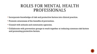  Incorporate knowledge of risk and protective factors into clinical practice.
 Promote awareness of the benefits of prevention.
 Consult with schools and community agencies.
 Collaborate with prevention groups to work together at reducing common risk factors
and promoting protective factors.
32
 