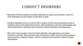  Estimates of the prevalence of conduct disorders in youth vary between 2 and 10%.
Such disorders are more likely in boys than in girls.
 Conduct disorders tend to co-occur with a variety of other serious problems such as
academic failure and underachievement, adult problems in intimate relationships and
work performance, substance use and abuse, anxiety disorders and depression.
 The social and economic costs of conduct disorder and aggressive and violent
behaviour are high. These include costs of treatment, justice and the criminal system,
social services, academic failure, and the emotional and economic costs for victims
and families.
34
 