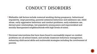  Malleable risk factors include maternal smoking during pregnancy, behavioural
impulsivity, inept parenting, parental antisocial behaviour and substance use, child
abuse, early aggressive behaviour and conduct problems, early substance use,
deviant peer relationships, low popularity among peers and impoverished and
socially disorganized neighbourhoods with high levels of crime.
 Universal interventions that have been found to successfully impact on conduct
problems are all school-based, and include classroom behaviour management,
enhancing child social skills and multimodal strategies including the involvement of
parents.
35
 