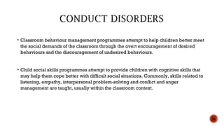  Classroom behaviour management programmes attempt to help children better meet
the social demands of the classroom through the overt encouragement of desired
behaviours and the discouragement of undesired behaviours.
 Child social skills programmes attempt to provide children with cognitive skills that
may help them cope better with difficult social situations. Commonly, skills related to
listening, empathy, interpersonal problem-solving and conflict and anger
management are taught, usually within the classroom context.
36
 