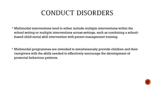 Multimodal interventions tend to either include multiple interventions within the
school setting or multiple interventions across settings, such as combining a school-
based child social skill intervention with parent management training.
 Multimodal programmes are intended to simultaneously provide children and their
caregivers with the skills needed to effectively encourage the development of
prosocial behaviour patterns.
37
 