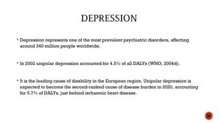  Depression represents one of the most prevalent psychiatric disorders, affecting
around 340 million people worldwide.
 In 2002 unipolar depression accounted for 4.5% of all DALYs (WHO, 2004d).
 It is the leading cause of disability in the European region. Unipolar depression is
expected to become the second-ranked cause of disease burden in 2020, accounting
for 5.7% of DALYs, just behind ischaemic heart disease.
39
 