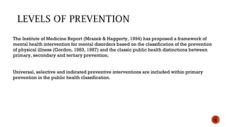 The Institute of Medicine Report (Mrazek & Haggerty, 1994) has proposed a framework of
mental health intervention for mental disorders based on the classification of the prevention
of physical illness (Gordon, 1983, 1987) and the classic public health distinctions between
primary, secondary and tertiary prevention.
Universal, selective and indicated preventive interventions are included within primary
prevention in the public health classification.
4
 