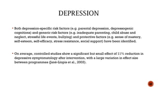  Both depression-specific risk factors (e.g. parental depression, depressogenic
cognitions) and generic risk factors (e.g. inadequate parenting, child abuse and
neglect, stressful life events, bullying) and protective factors (e.g. sense of mastery,
self-esteem, self-efficacy, stress resistance, social support) have been identified.
 On average, controlled studies show a significant but small effect of 11% reduction in
depressive symptomatology after intervention, with a large variation in effect size
between programmes (Jané-Llopis et al., 2003).
40
 