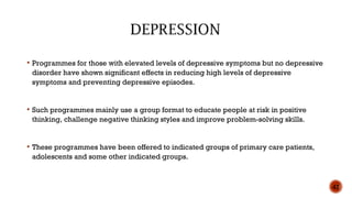  Programmes for those with elevated levels of depressive symptoms but no depressive
disorder have shown significant effects in reducing high levels of depressive
symptoms and preventing depressive episodes.
 Such programmes mainly use a group format to educate people at risk in positive
thinking, challenge negative thinking styles and improve problem-solving skills.
 These programmes have been offered to indicated groups of primary care patients,
adolescents and some other indicated groups.
42
 