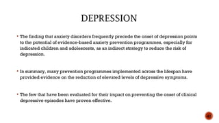  The finding that anxiety disorders frequently precede the onset of depression points
to the potential of evidence-based anxiety prevention programmes, especially for
indicated children and adolescents, as an indirect strategy to reduce the risk of
depression.
 In summary, many prevention programmes implemented across the lifespan have
provided evidence on the reduction of elevated levels of depressive symptoms.
 The few that have been evaluated for their impact on preventing the onset of clinical
depressive episodes have proven effective.
43
 