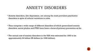  Anxiety disorders, like depression, are among the most prevalent psychiatric
disorders in spite of cultural variations in rates.
 They comprise a wide range of different disorders of which generalized anxiety
disorders, social phobia and PTSD have been a focus of primary prevention so far.
 The annual cost of anxiety disorders in the USA was estimated for 1990 to be
approximately 64 billion US dollars (in 1998 dollars).
44
 