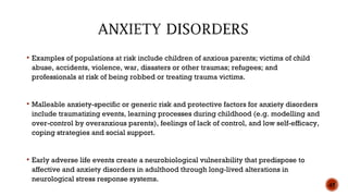 Examples of populations at risk include children of anxious parents; victims of child
abuse, accidents, violence, war, disasters or other traumas; refugees; and
professionals at risk of being robbed or treating trauma victims.
 Malleable anxiety-specific or generic risk and protective factors for anxiety disorders
include traumatizing events, learning processes during childhood (e.g. modelling and
over-control by overanxious parents), feelings of lack of control, and low self-efficacy,
coping strategies and social support.
 Early adverse life events create a neurobiological vulnerability that predispose to
affective and anxiety disorders in adulthood through long-lived alterations in
neurological stress response systems.
45
 