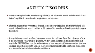  Duration of exposure to traumatising events is an evidence-based determinant of the
risk of psychiatric reactions in response to such events.
 Another major strategy that has proven to be effective focuses on strengthening the
emotional resilience and cognitive skills needed to avoid the development of anxiety
disorders.
 A promising prevention of anxiety programme for children from 7 to 16 years of age
is the Australian FRIENDS programme, widely used in schools, health centres and
hospitals. FRIENDS is a cognitive-behavioural programme of 10 sessions that teaches
children skills to cope with anxiety more effectively and builds emotional resilience,
problem-solving abilities and self-confidence.
46
 