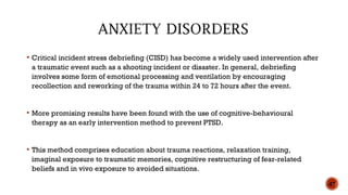  Critical incident stress debriefing (CISD) has become a widely used intervention after
a traumatic event such as a shooting incident or disaster. In general, debriefing
involves some form of emotional processing and ventilation by encouraging
recollection and reworking of the trauma within 24 to 72 hours after the event.
 More promising results have been found with the use of cognitive-behavioural
therapy as an early intervention method to prevent PTSD.
 This method comprises education about trauma reactions, relaxation training,
imaginal exposure to traumatic memories, cognitive restructuring of fear-related
beliefs and in vivo exposure to avoided situations.
47
 