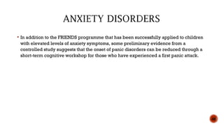  In addition to the FRIENDS programme that has been successfully applied to children
with elevated levels of anxiety symptoms, some preliminary evidence from a
controlled study suggests that the onset of panic disorders can be reduced through a
short-term cognitive workshop for those who have experienced a first panic attack.
48
 