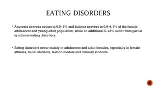  Anorexia nervosa occurs in 0.5–1% and bulimia nervosa in 0.9–4.1% of the female
adolescent and young adult population, while an additional 5–13% suffer from partial
syndrome eating disorders.
 Eating disorders occur mainly in adolescent and adult females, especially in female
athletes, ballet students, fashion models and culinary students.
49
 