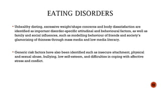  Unhealthy dieting, excessive weight/shape concerns and body dissatisfaction are
identified as important disorder-specific attitudinal and behavioural factors, as well as
family and social influences, such as modelling behaviour of friends and society’s
glamorizing of thinness through mass media and low media literacy.
 Generic risk factors have also been identified such as insecure attachment, physical
and sexual abuse, bullying, low self-esteem, and difficulties in coping with affective
stress and conflict.
50
 