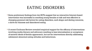  Some preliminary findings from two RCTs suggest that an interactive Internet-based
intervention was successful in reaching young females at risk and was effective in
changing personal risk factors for eating disorders, such shape and dieting concerns,
a drive for thinness and disordered eating.
 A recent Cochrane Review revealed empirical support for the efficacy of interventions
involving media literacy and advocacy resulting in less internalisation or acceptance
of societal ideals of female appearance, but not for interventions directly addressing
adolescent abnormal eating attitudes and behaviours.
51
 