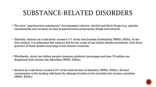  The term “psychoactive substances” encompasses tobacco, alcohol and illicit drugs (e.g. opioids,
cannabinoids and cocaine) as well as psychoactive prescription drugs and solvents.
 Globally, tobacco as a risk factor causes 4.1% of the total burden of disability (WHO, 2002c). In the
21st century, it is estimated that tobacco will be the cause of one billion deaths worldwide, with three
quarters of these deaths occurring in low income countries.
 Worldwide, about two billion people consume alcoholic beverages and over 75 million are
diagnosed with alcohol use disorders (WHO, 2004a).
 Alcohol as a risk factor causes 4.0% of the total burden of disability (WHO, 2002c). Alcohol
consumption is the leading risk factor for disease burden in low mortality low income countries
(WHO, 2002c).
52
 