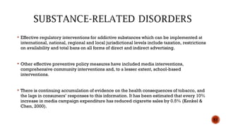  Effective regulatory interventions for addictive substances which can be implemented at
international, national, regional and local jurisdictional levels include taxation, restrictions
on availability and total bans on all forms of direct and indirect advertising.
 Other effective preventive policy measures have included media interventions,
comprehensive community interventions and, to a lesser extent, school-based
interventions.
 There is continuing accumulation of evidence on the health consequences of tobacco, and
the lags in consumers’ responses to this information. It has been estimated that every 10%
increase in media campaign expenditure has reduced cigarette sales by 0.5% (Kenkel &
Chen, 2000).
53
 