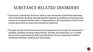  Community mobilization has been used to raise awareness of problems associated
with on-premises drinking, develop specific solutions to problems and pressure bar
owners to recognize that they have a responsibility to the community in terms of bar-
related issues such as noise level and patron behaviour.
 The goal of most school-based education programmes is to change the adolescent’s
smoking, drinking and drug-taking beliefs, attitudes and behaviours, or to modify
factors such as generalsocial skills and self-esteem that are assumed to underlie
adolescent smoking, drinking and drug-taking.
54
 