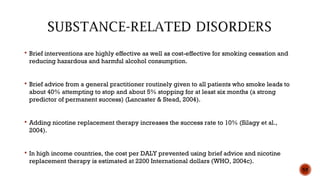  Brief interventions are highly effective as well as cost-effective for smoking cessation and
reducing hazardous and harmful alcohol consumption.
 Brief advice from a general practitioner routinely given to all patients who smoke leads to
about 40% attempting to stop and about 5% stopping for at least six months (a strong
predictor of permanent success) (Lancaster & Stead, 2004).
 Adding nicotine replacement therapy increases the success rate to 10% (Silagy et al.,
2004).
 In high income countries, the cost per DALY prevented using brief advice and nicotine
replacement therapy is estimated at 2200 International dollars (WHO, 2004c).
55
 