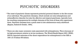  The onset of psychotic illness represents potential personal disaster in the life-course
of an individual. The psychotic illnesses, which include not only schizophrenia and
schizoaffective disorder but also the affective and atypical psychoses, typically have
far-reaching consequences for multiple domains of the lives of those who experience
them. Psychotic illnesses have a peak onset in late adolescence–early adulthood
(Kaplan, Sadock & Grebb, 1994).
 There are also major economic costs associated with schizophrenia. This is because of
its high prevalence relative to its low incidence. The World Health Report 2001 (WHO,
2001b) reported estimates of the direct expenditure for schizophrenia in the USA in
1991 of 19 billion US dollars.
56
 
