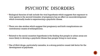  Biological theories of risk include the viral hypothesis which suggests that exposure to
viral agents in the second trimester of pregnancy has an effect on neurodevelopment
which eventually leads to experiencing a psychotic illness.
 There are also studies which suggest that pregnancy and birth complications are
contributory causes of schizophrenia.
 Related to the social causation hypothesis is the finding that people in urban areas are
more likely to develop a psychotic illness than people living in rural areas.
 Use of illicit drugs, particularly cannabis, is a strong putative causal risk factor for the
development of psychosis.
58
 
