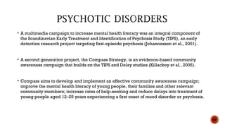  A multimedia campaign to increase mental health literacy was an integral component of
the Scandinavian Early Treatment and Identification of Psychosis Study (TIPS), an early
detection research project targeting first-episode psychosis (Johannessen et al., 2001).
 A second generation project, the Compass Strategy, is an evidence-based community
awareness campaign that builds on the TIPS and Delay studies (Killackey et al., 2005).
 Compass aims to develop and implement an effective community awareness campaign;
improve the mental health literacy of young people, their families and other relevant
community members; increase rates of help-seeking and reduce delays into treatment of
young people aged 12–25 years experiencing a first onset of mood disorder or psychosis.
59
 