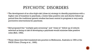  The development of an ultra-high-risk (close-in) strategy to identify populations with a
higher rate of transition to psychosis, a lower false positive rate and shorter follow-up
period than the traditional genetic studies has been central to progress in very early
preventive interventions for psychosis.
 Bell proposed that “multiple-gate screening” and “close-in” follow up of cohorts
selected as being at risk of developing a psychosis would minimise false positive
rates (Bell, 1992).
 These ideas were first translated into practice in Melbourne, Australia in 1994 at the
PACE Clinic (Young et al., 1995).
60
 