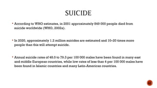  According to WHO estimates, in 2001 approximately 849 000 people died from
suicide worldwide (WHO, 2002a).
 In 2020, approximately 1.2 million suicides are estimated and 10–20 times more
people than this will attempt suicide.
 Annual suicide rates of 48.0 to 79.3 per 100 000 males have been found in many east
and middle European countries, while low rates of less than 4 per 100 000 males have
been found in Islamic countries and many Latin-American countries.
61
 