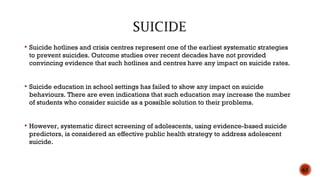  Suicide hotlines and crisis centres represent one of the earliest systematic strategies
to prevent suicides. Outcome studies over recent decades have not provided
convincing evidence that such hotlines and centres have any impact on suicide rates.
 Suicide education in school settings has failed to show any impact on suicide
behaviours. There are even indications that such education may increase the number
of students who consider suicide as a possible solution to their problems.
 However, systematic direct screening of adolescents, using evidence-based suicide
predictors, is considered an effective public health strategy to address adolescent
suicide.
63
 