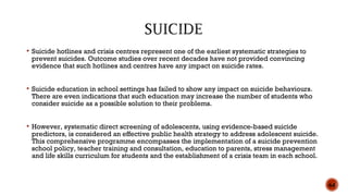  Suicide hotlines and crisis centres represent one of the earliest systematic strategies to
prevent suicides. Outcome studies over recent decades have not provided convincing
evidence that such hotlines and centres have any impact on suicide rates.
 Suicide education in school settings has failed to show any impact on suicide behaviours.
There are even indications that such education may increase the number of students who
consider suicide as a possible solution to their problems.
 However, systematic direct screening of adolescents, using evidence-based suicide
predictors, is considered an effective public health strategy to address adolescent suicide.
This comprehensive programme encompasses the implementation of a suicide prevention
school policy, teacher training and consultation, education to parents, stress management
and life skills curriculum for students and the establishment of a crisis team in each school.
64
 