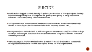  Some studies suggest that the training of general practitioners in recognizing and treating
depression in primary care can improve the quantity and quality of early depression
treatment, and consequently reduction of suicides.
 The type of suicide prevention that has shown the clearest and most dramatic results is
related to reducing access to the means to commit suicide (Leenars, 2001).
 Strategies include detoxification of domestic gas and car exhaust, safety measures on high
buildings and bridges, control of availability of sedatives and pain-killers and restricted
access to pesticides.
 WHO (1998b) has proposed the reduction of access to means of suicide as an essential
strategic component of its ”human–ecological” model for suicide prevention.
65
 