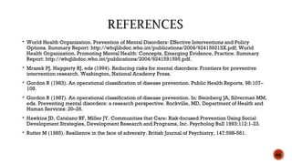  World Health Organization. Prevention of Mental Disorders: Effective Interventions and Policy
Options. Summary Report: http://whqlibdoc.who.int/publications/2004/924159215X.pdf; World
Health Organization. Promoting Mental Health: Concepts, Emerging Evidence, Practice. Summary
Report: http://whqlibdoc.who.int/publications/2004/9241591595.pdf.
 Mrazek PJ, Haggerty RJ, eds (1994). Reducing risks for mental disorders: Frontiers for preventive
intervention research. Washington, National Academy Press.
 Gordon R (1983). An operational classification of disease prevention. Public Health Reports, 98:107–
109.
 Gordon R (1987). An operational classification of disease prevention. In: Steinberg JA, Silverman MM,
eds. Preventing mental disorders: a research perspective. Rockville, MD, Department of Health and
Human Services: 20–26.
 Hawkins JD, Catalano RF, Miller JY. Communities that Care: Risk-focused Prevention Using Social
Development Strategies, Development Research and Programs, Inc. Psycholog Bull 1993;112:1-23.
 Rutter M (1985). Resilience in the face of adversity. British Journal of Psychiatry, 147:598-561.
66
 