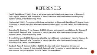  Patel V, Jané-Llopis E (2005). Poverty, social exclusion and disadvantages groups. In: Hosman C,
Jané-Llopis E, Saxena S, eds. Prevention of mental disorders: effective interventions and policy
options. Oxford, Oxford University Press.
 Hoefnagels C (2005). Preventing child abuse and neglect. In: Hosman C, Jané-Llopis E, Saxena S, eds.
Prevention of mental disorders: effective interventions and policy options. Oxford, Oxford University
Press.
 Beardslee W, Solantaus T, van Doesum K (2005). Coping with parental mental illness. In: Hosman C,
Jané-Llopis E, Saxena S, eds. Prevention of mental disorders: effective interventions and policy
options. Oxford, Oxford University Press.
 Brown H, Sturgeon S (2005). Promoting a healthy start of life and reducing early risks. In: Hosman C,
Jané-Llopis E, Saxena S, eds. Prevention of mental disorders: effective interventions and policy
options.Oxford, Oxford University Press.
 Sandler I, Ayers T, Dawson-McClure S (2005). Dealing with family disruption: divorce and
bereavement. In: Hosman C, Jané-Llopis E, Saxena S, eds. Prevention of mental disorders: effective
interventions and policy options. Oxford, Oxford University Press.
67
 