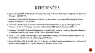  Dyer C, Halford WK (1998). Prevention of relationship problems: Retrospect and prospect. Behavior
Change, 15(2):107-125.
 Jané-Llopis E et al. (2003). Predictors of efficacy in depression prevention: Meta-analysis. British
Journal of Psychiatry, 183:384-397.
 Kenkel D, Chen L (2000). Consumer information and tobacco use. In: Jha P, Chaloupka F, eds.
Tobacco control in developing countries. Oxford, Oxford Medical Publications: 177-214.
 Lancaster T, Stead LF. Individual behavioural counselling for smoking cessation (Cochrane Review).
In: The Cochrane Library, Issue 2, 2004. Oxford: Update Software.
 Silagy C et al. (2004). Nicotine replacement therapy for smoking cessation (Cochrane Review). In:
The Cochrane Library, Issue 2. Oxford, Update Software.
 Kaplan HI, Sadock BJ, Grebb JA, eds (1994). Kaplan and Sadock’s synopsis of psychiatry: behavioral
sciences, clinical psychiatry, 7th ed. Baltimore, Williams and Wilkins.
68
 