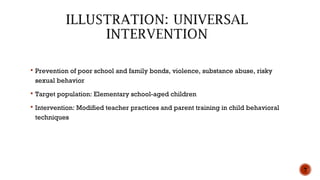  Prevention of poor school and family bonds, violence, substance abuse, risky
sexual behavior
 Target population: Elementary school-aged children
 Intervention: Modified teacher practices and parent training in child behavioral
techniques
7
 