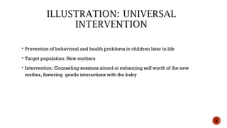  Prevention of behavioral and health problems in children later in life
 Target population: New mothers
 Intervention: Counseling sessions aimed at enhancing self worth of the new
mother, fostering gentle interactions with the baby
8
 