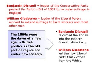 Benjamin Disraeli – leader of the Conservative Party;
 pushed the Reform Bill of 1867 to increase suffrage in
 England
William Gladstone – leader of the Liberal Party;
 worked to extend suffrage to farm workers and most
 other men
                                •   Benjamin Disraeli
  The 1860s were                    reformed the Tories
  the dawn of a new                 into the modern
  age in British                    Conservative Party.
  politics as the old
  parties regrouped             •   William Gladstone
  under new leaders.                led the new Liberal
                                    Party that evolved
                                    from the Whigs.
 