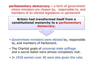 parliamentary democracy – a form of government
 where ministers are chosen by, responsible to, and
 members of an elected legislature or parliament

       Britain had transformed itself from a
    constitutional monarchy to a parliamentary
                    democracy.



•   Government ministers were elected by, responsible
    to, and members of Parliament.
•   The Chartist goals of universal male suffrage
    and a secret ballot were almost completely met.
•   In 1918 women over 30 were also given the vote.
 
