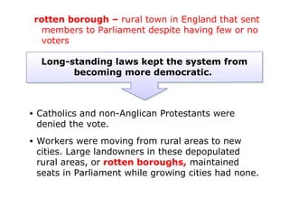rotten borough – rural town in England that sent
      members to Parliament despite having few or no
      voters

     Long-standing laws kept the system from
           becoming more democratic.



•   Catholics and non-Anglican Protestants were
    denied the vote.
•   Workers were moving from rural areas to new
    cities. Large landowners in these depopulated
    rural areas, or rotten boroughs, maintained
    seats in Parliament while growing cities had none.
 
