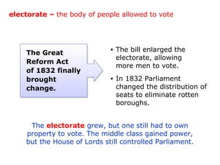 electorate – the body of people allowed to vote




    The Great
                             •   The bill enlarged the
                                 electorate, allowing
    Reform Act
                                 more men to vote.
    of 1832 finally
    brought                  •   In 1832 Parliament
    change.                      changed the distribution of
                                 seats to eliminate rotten
                                 boroughs.


     The electorate grew, but one still had to own
    property to vote. The middle class gained power,
    but the House of Lords still controlled Parliament.
 