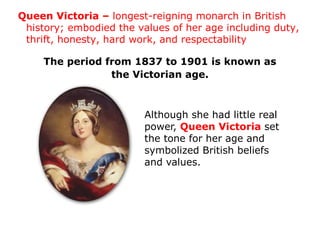 Queen Victoria – longest-reigning monarch in British
 history; embodied the values of her age including duty,
 thrift, honesty, hard work, and respectability

     The period from 1837 to 1901 is known as
                 the Victorian age.



                         Although she had little real
                         power, Queen Victoria set
                         the tone for her age and
                         symbolized British beliefs
                         and values.
 