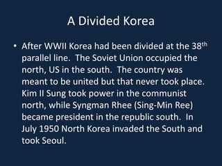 A Divided KoreaAfter WWII Korea had been divided at the 38th parallel line.  The Soviet Union occupied the north, US in the south.  The country was meant to be united but that never took place.  Kim II Sung took power in the communist north, while Syngman Rhee (Sing-Min Ree)  became president in the republic south.  In July 1950 North Korea invaded the South and took Seoul.