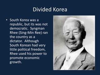 Divided KoreaSouth Korea was a republic, but its was not democratic.  Syngman Rhee (Sing-Min Ree) ran the country as a dictator.  Although South Korean had very little political freedom, Rhee used his power to promote economic growth.