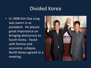 Divided KoreaIn 1998 Kim Dae Jung was sworn in as president.  He placed great importance on bringing democracy to South Korea.  Faced with famine and economic collapse, North Korea agreed to a meeting.