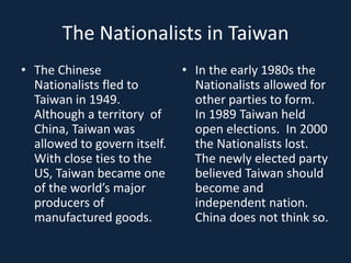 The Nationalists in TaiwanThe Chinese Nationalists fled to Taiwan in 1949.  Although a territory  of China, Taiwan was allowed to govern itself.  With close ties to the US, Taiwan became one of the world’s major producers of manufactured goods.In the early 1980s the Nationalists allowed for other parties to form.  In 1989 Taiwan held open elections.  In 2000 the Nationalists lost.  The newly elected party believed Taiwan should become and independent nation. China does not think so.