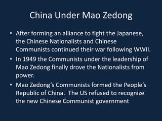 China Under Mao ZedongAfter forming an alliance to fight the Japanese, the Chinese Nationalists and Chinese Communists continued their war following WWII.In 1949 the Communists under the leadership of Mao Zedong finally drove the Nationalists from power.Mao Zedong’s Communists formed the People’s Republic of China.  The US refused to recognize the new Chinese Communist government
