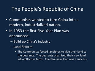 The People’s Republic of ChinaCommunists wanted to turn China into a modern, industrialized nation.In 1953 the first Five-Year Plan was announced.Build up China’s industryLand ReformThe Communists forced landlords to give their land to the peasants.  The peasants organized their new land into collective farms. The Five-Year Plan was a success.