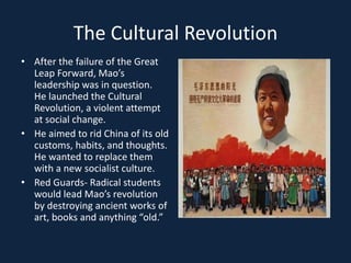 The Cultural RevolutionAfter the failure of the Great Leap Forward, Mao’s leadership was in question.  He launched the Cultural Revolution, a violent attempt at social change.  He aimed to rid China of its old customs, habits, and thoughts.  He wanted to replace them with a new socialist culture.Red Guards- Radical students would lead Mao’s revolution by destroying ancient works of art, books and anything “old.”