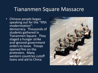 Tiananmen Square MassacreChinese people began speaking out for the “fifth modernization”- democracy.  Thousands of students gathered in Tiananmen Square.  They staged a hunger strike and ignored government orders to leave.  Troops opened fire on the protesters.  Many western countries cutoff loans and aid to China. 
