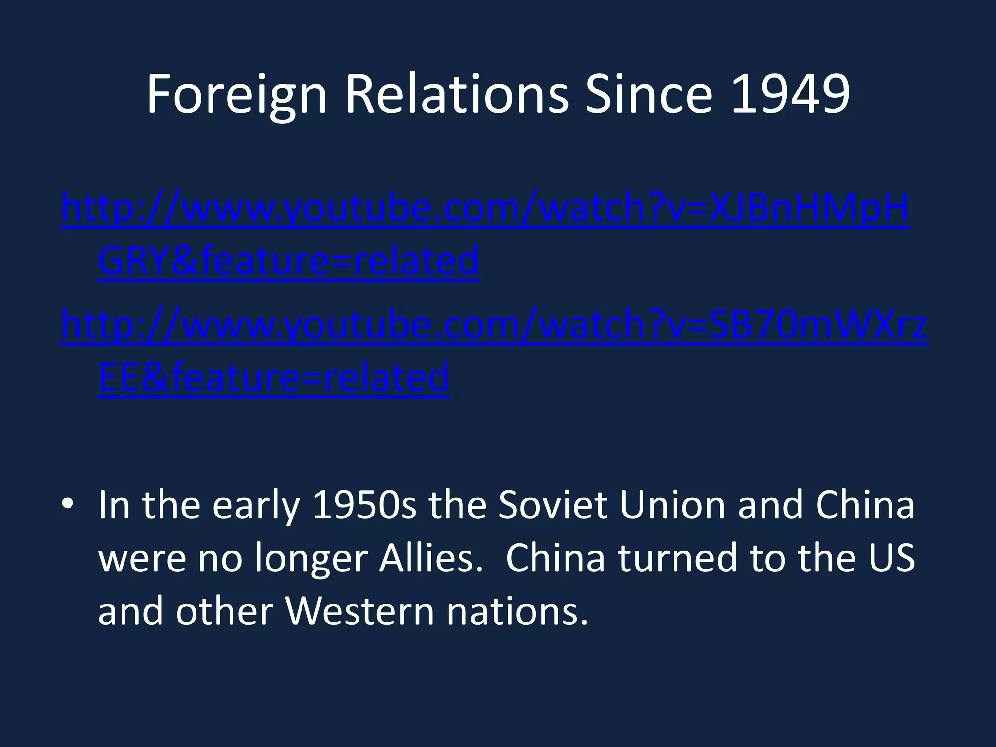 Foreign Relations Since 1949http://www.youtube.com/watch?v=XJBnHMpHGRY&feature=relatedhttp://www.youtube.com/watch?v=SB70mWXrzEE&feature=relatedIn the early 1950s the Soviet Union and China were no longer Allies.  China turned to the US and other Western nations. 